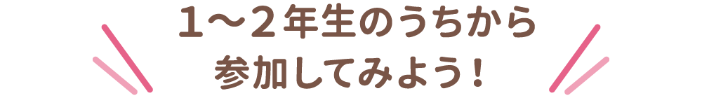 1～2年生のうちから参加してみよう！