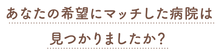 あなたの希望にマッチした病院は見つかりましたか？