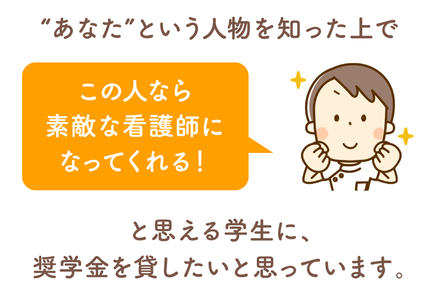 あなたという人物を知った上で、この人なら素敵な看護師になってくれる！と思える学生に、看護奨学金を貸したいと思っています。