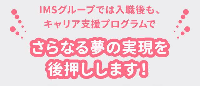 IMSグループでは入職後も、キャリア支援プログラムでさらなる夢の実現を後押しします！