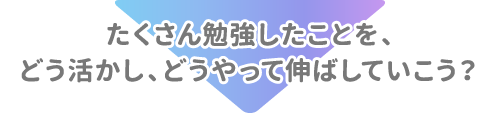 たくさん勉強したことを、どう活かし、どうやって伸ばしていこう？