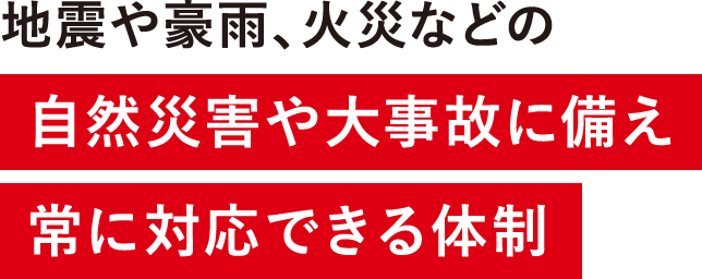 地震や豪雨、火災などの自然災害や大事故に備え常に対応できる体制