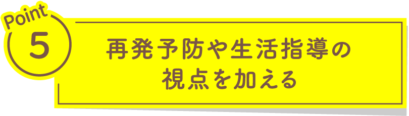 Point5 再発予防や生活指導の視点を加える​