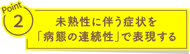 Point2 未熟性に伴う症状を「病態の連続性」で表現する