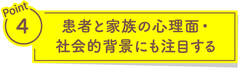 Point4 患者と家族の心理面・社会的背景にも注目する