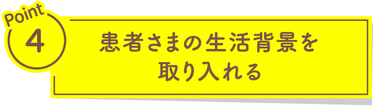 Point4 患者さまの生活背景を取り入れる
